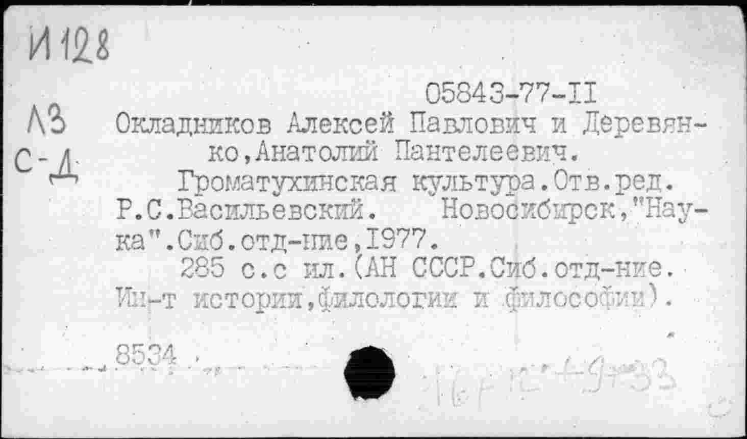 ﻿05843-77-11
Л?) Окладников Алексей Павлович и Деревни-
>- л.	ко,Анатолии Пантелеевич.
Громатухинская культура.Отв.ред.
P. С .Васильевский.	' Новосибирск » ’’Нау-
ка ”.Сиб.отд-иие,1977.
285 с.с ил.(АН СССР.Сиб.отд-ние.
Ин-т истории,филологии и .философии).